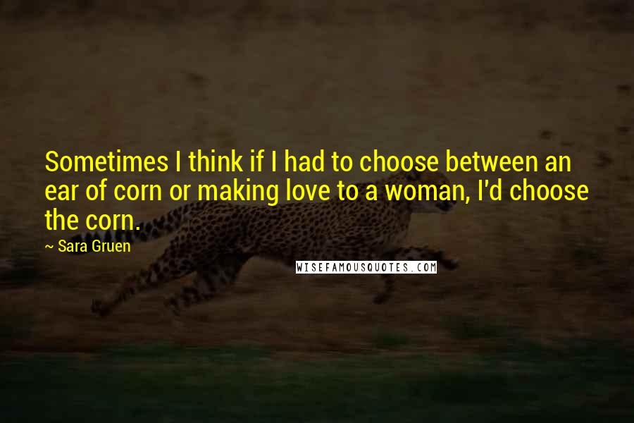 Sara Gruen Quotes: Sometimes I think if I had to choose between an ear of corn or making love to a woman, I'd choose the corn.