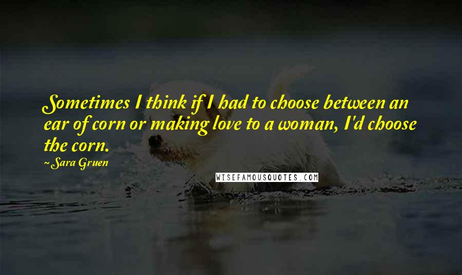 Sara Gruen Quotes: Sometimes I think if I had to choose between an ear of corn or making love to a woman, I'd choose the corn.