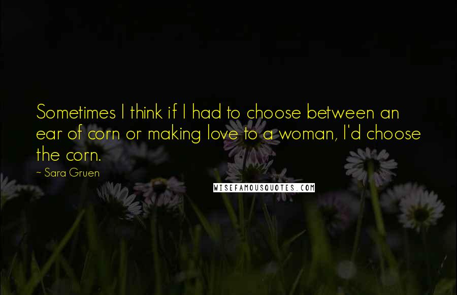 Sara Gruen Quotes: Sometimes I think if I had to choose between an ear of corn or making love to a woman, I'd choose the corn.