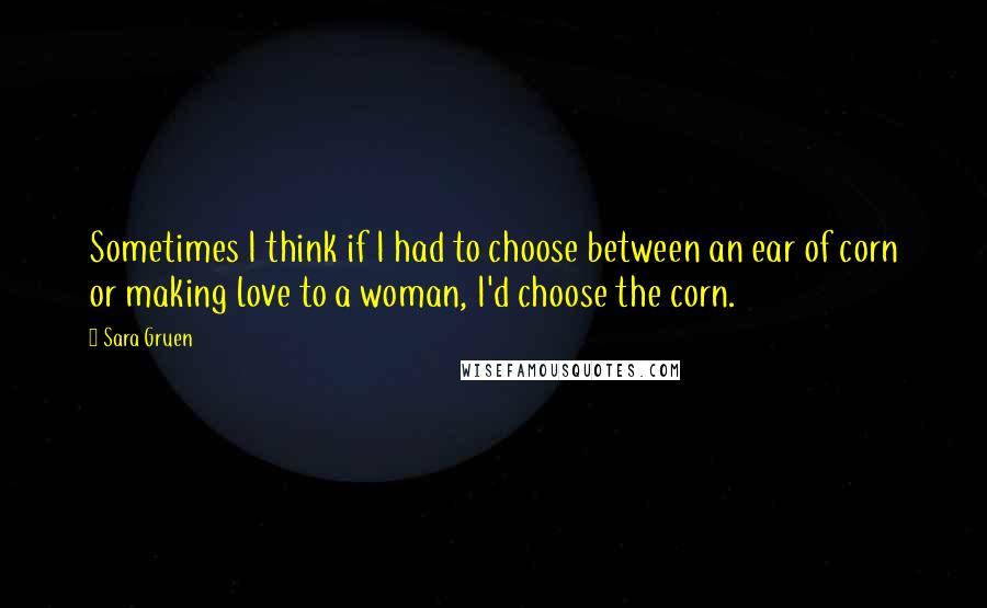 Sara Gruen Quotes: Sometimes I think if I had to choose between an ear of corn or making love to a woman, I'd choose the corn.