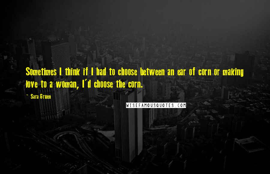 Sara Gruen Quotes: Sometimes I think if I had to choose between an ear of corn or making love to a woman, I'd choose the corn.