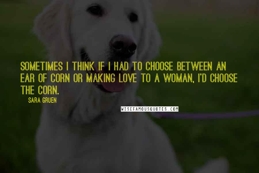 Sara Gruen Quotes: Sometimes I think if I had to choose between an ear of corn or making love to a woman, I'd choose the corn.