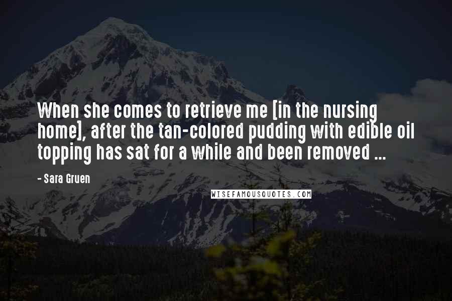 Sara Gruen Quotes: When she comes to retrieve me [in the nursing home], after the tan-colored pudding with edible oil topping has sat for a while and been removed ...