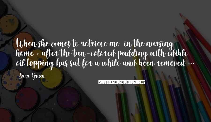 Sara Gruen Quotes: When she comes to retrieve me [in the nursing home], after the tan-colored pudding with edible oil topping has sat for a while and been removed ...