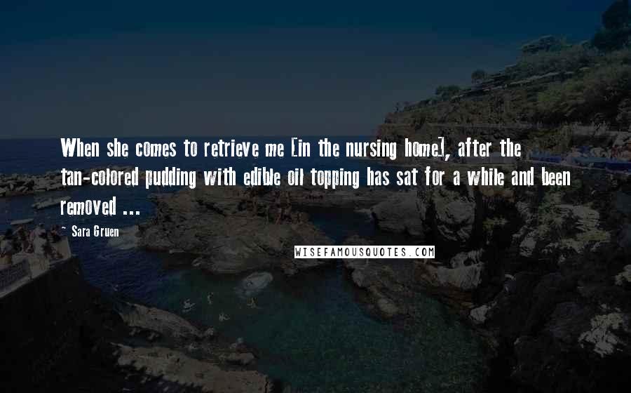 Sara Gruen Quotes: When she comes to retrieve me [in the nursing home], after the tan-colored pudding with edible oil topping has sat for a while and been removed ...