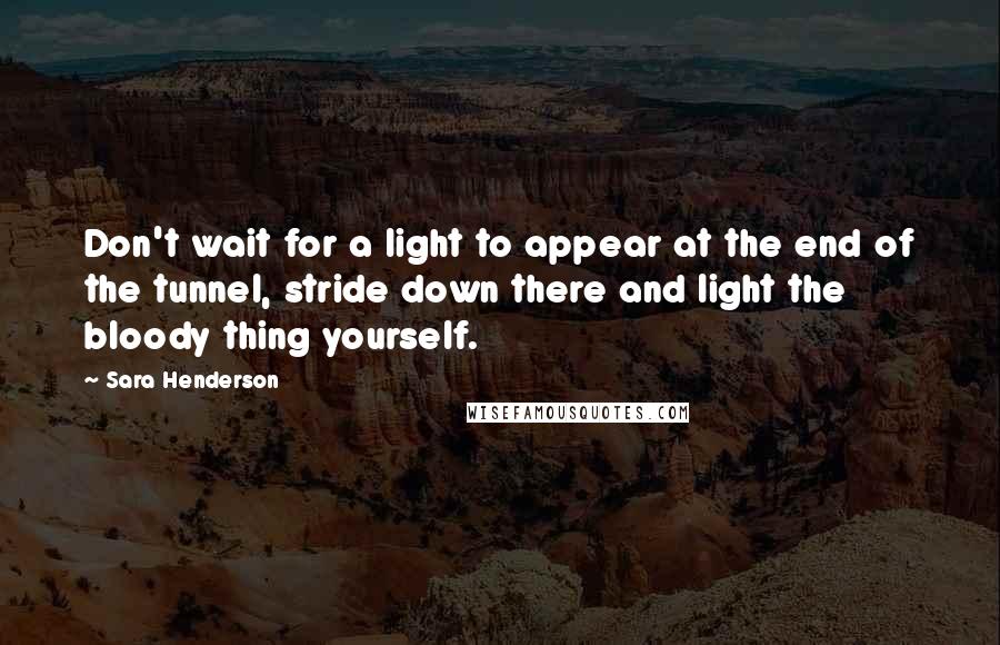 Sara Henderson Quotes: Don't wait for a light to appear at the end of the tunnel, stride down there and light the bloody thing yourself.