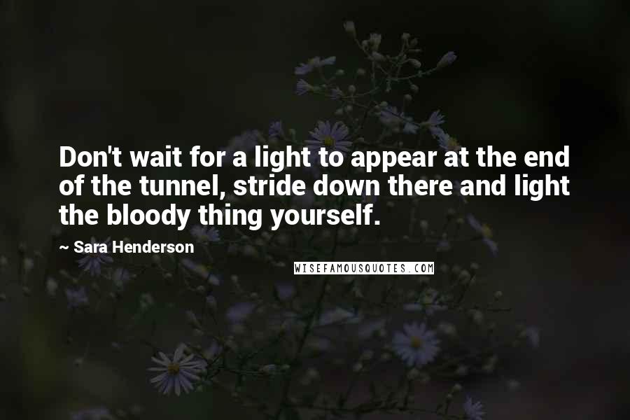 Sara Henderson Quotes: Don't wait for a light to appear at the end of the tunnel, stride down there and light the bloody thing yourself.