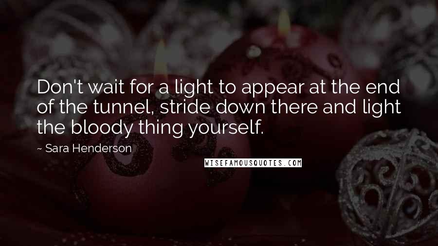 Sara Henderson Quotes: Don't wait for a light to appear at the end of the tunnel, stride down there and light the bloody thing yourself.