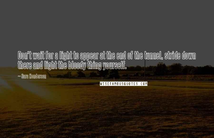 Sara Henderson Quotes: Don't wait for a light to appear at the end of the tunnel, stride down there and light the bloody thing yourself.