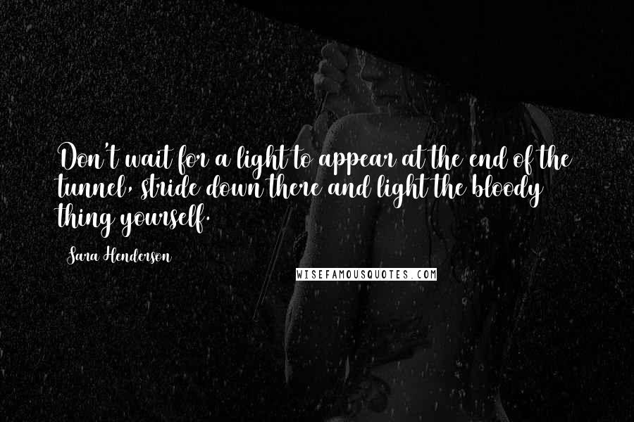 Sara Henderson Quotes: Don't wait for a light to appear at the end of the tunnel, stride down there and light the bloody thing yourself.