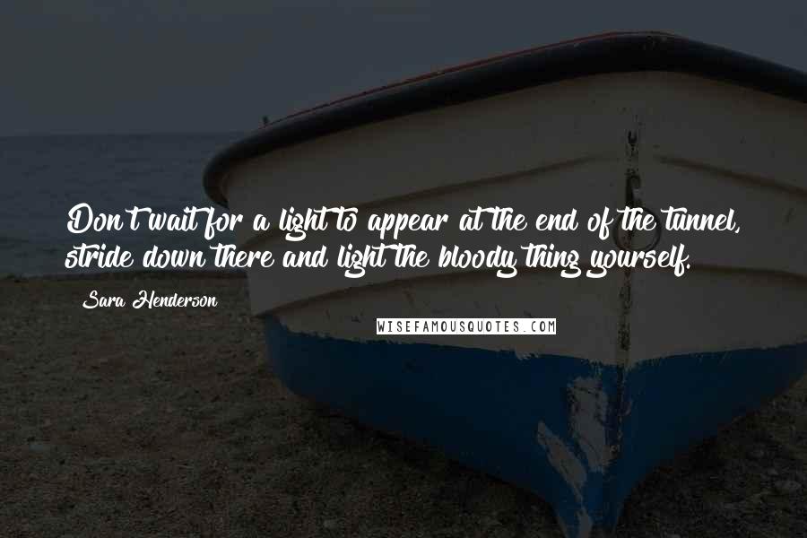 Sara Henderson Quotes: Don't wait for a light to appear at the end of the tunnel, stride down there and light the bloody thing yourself.