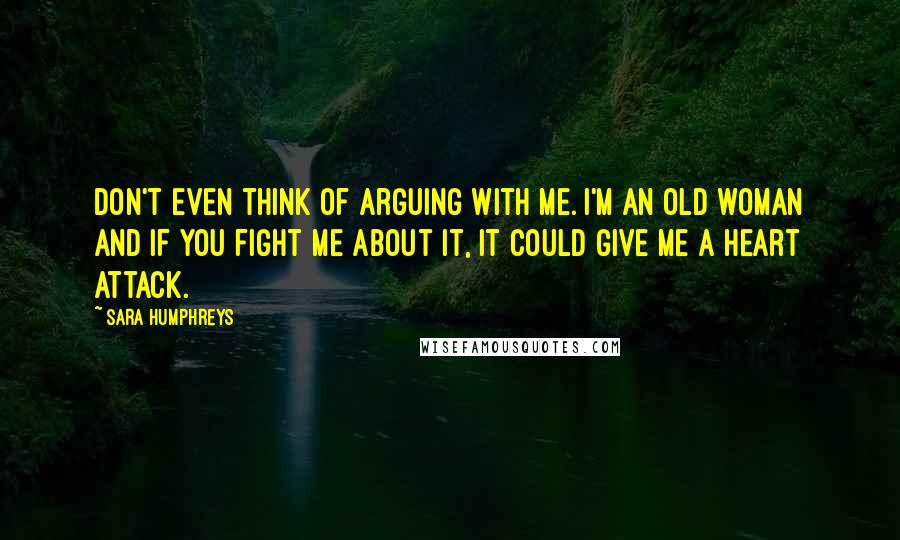 Sara Humphreys Quotes: Don't even think of arguing with me. I'm an old woman and if you fight me about it, it could give me a heart attack.