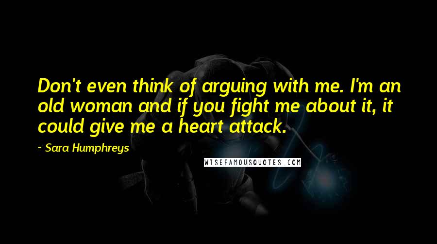 Sara Humphreys Quotes: Don't even think of arguing with me. I'm an old woman and if you fight me about it, it could give me a heart attack.