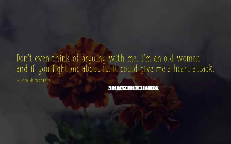 Sara Humphreys Quotes: Don't even think of arguing with me. I'm an old woman and if you fight me about it, it could give me a heart attack.