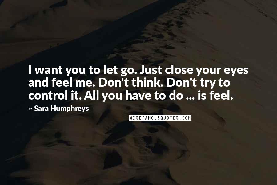 Sara Humphreys Quotes: I want you to let go. Just close your eyes and feel me. Don't think. Don't try to control it. All you have to do ... is feel.