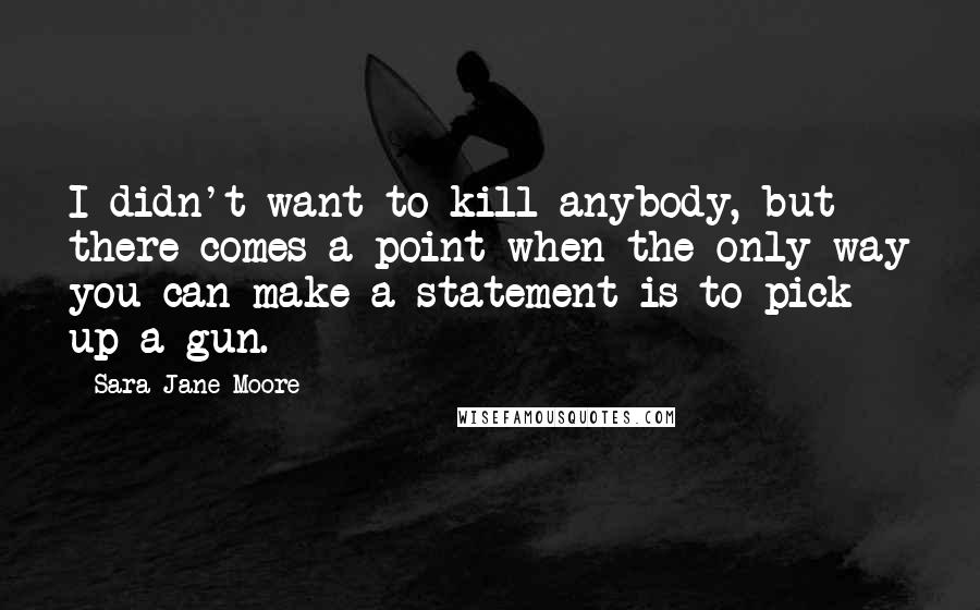 Sara Jane Moore Quotes: I didn't want to kill anybody, but there comes a point when the only way you can make a statement is to pick up a gun.