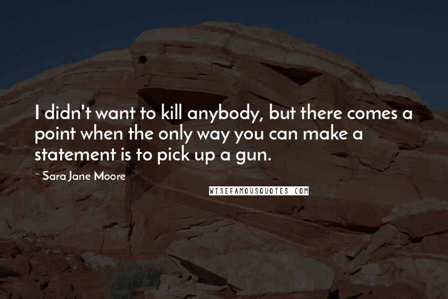 Sara Jane Moore Quotes: I didn't want to kill anybody, but there comes a point when the only way you can make a statement is to pick up a gun.