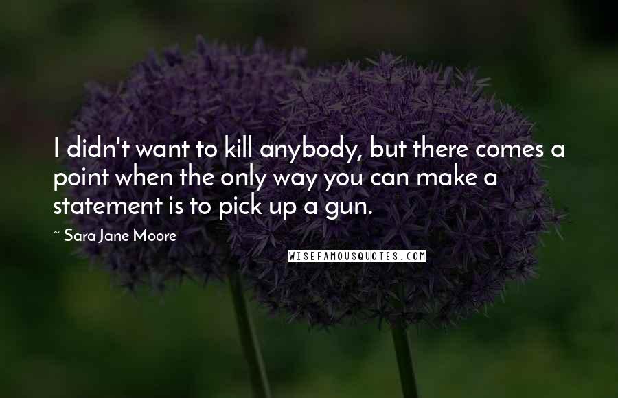 Sara Jane Moore Quotes: I didn't want to kill anybody, but there comes a point when the only way you can make a statement is to pick up a gun.