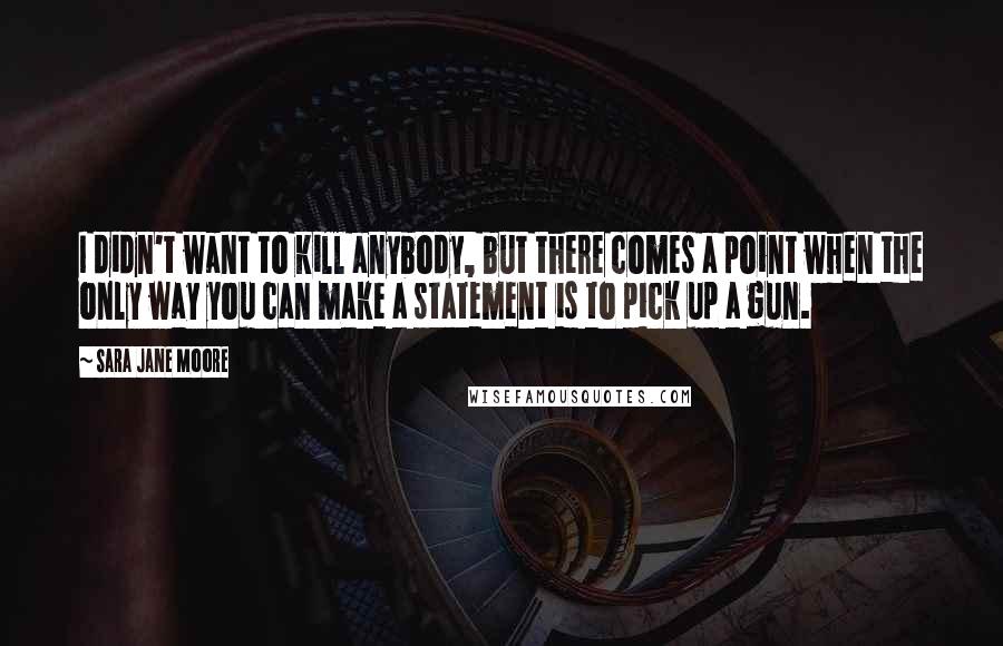 Sara Jane Moore Quotes: I didn't want to kill anybody, but there comes a point when the only way you can make a statement is to pick up a gun.