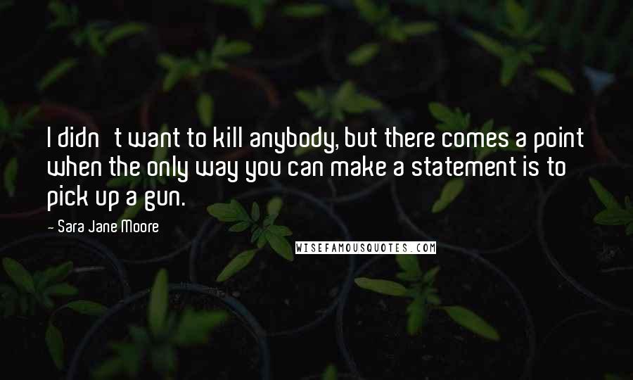 Sara Jane Moore Quotes: I didn't want to kill anybody, but there comes a point when the only way you can make a statement is to pick up a gun.