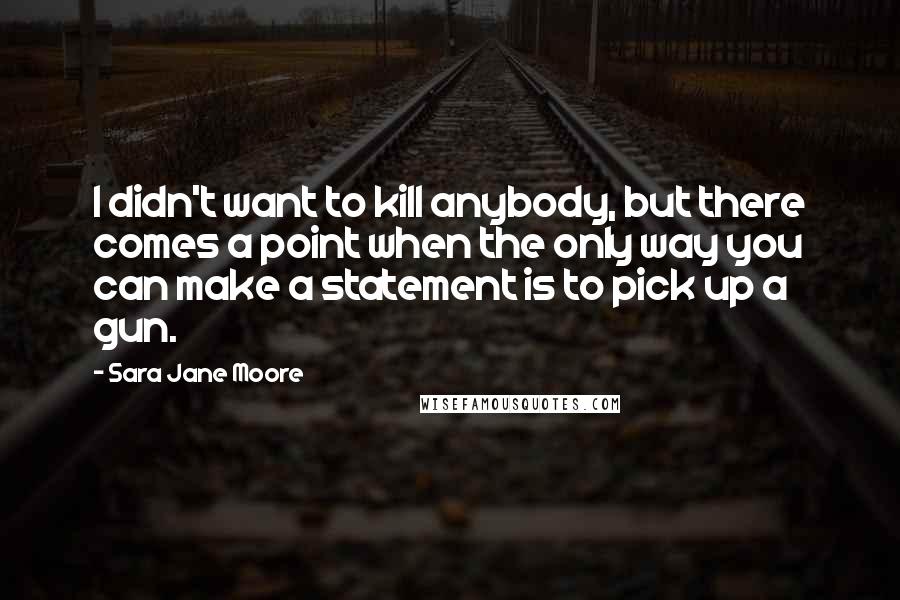 Sara Jane Moore Quotes: I didn't want to kill anybody, but there comes a point when the only way you can make a statement is to pick up a gun.