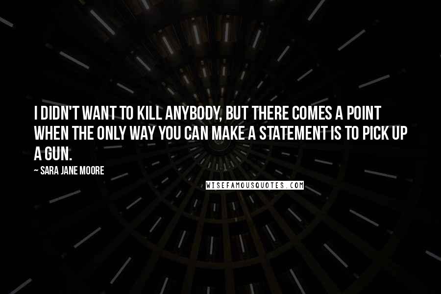 Sara Jane Moore Quotes: I didn't want to kill anybody, but there comes a point when the only way you can make a statement is to pick up a gun.