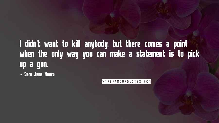 Sara Jane Moore Quotes: I didn't want to kill anybody, but there comes a point when the only way you can make a statement is to pick up a gun.