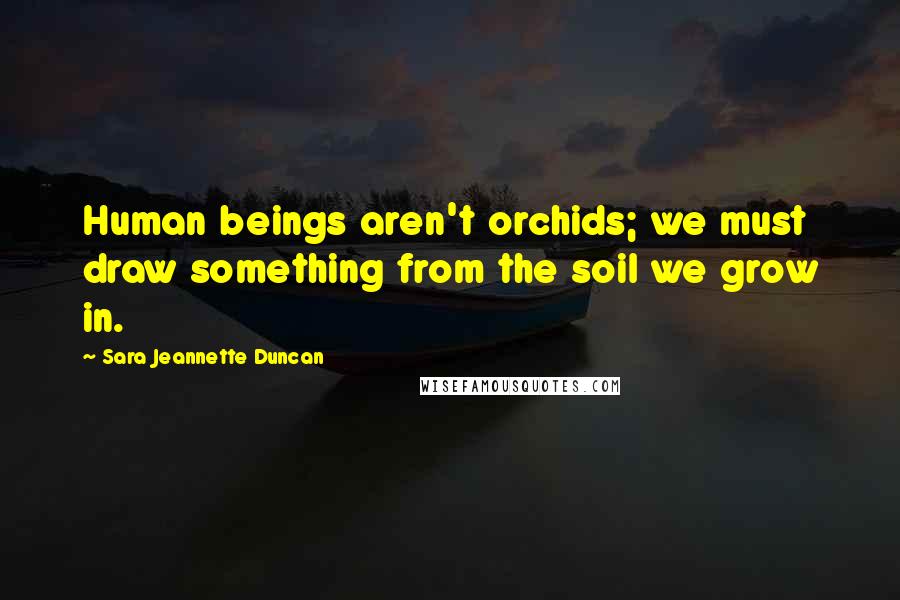 Sara Jeannette Duncan Quotes: Human beings aren't orchids; we must draw something from the soil we grow in.