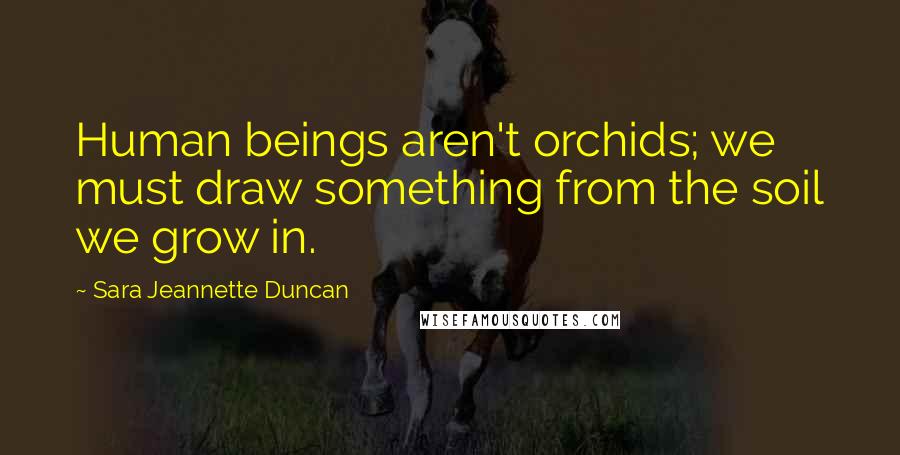 Sara Jeannette Duncan Quotes: Human beings aren't orchids; we must draw something from the soil we grow in.