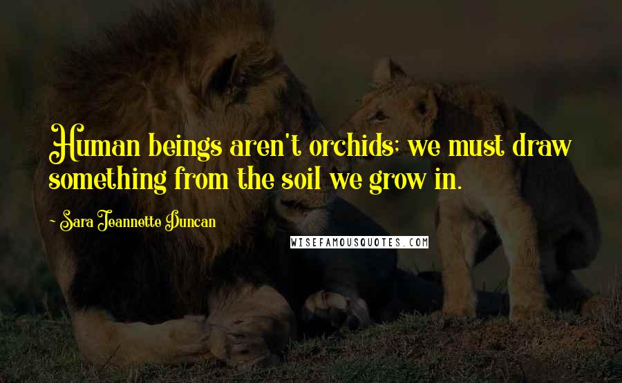 Sara Jeannette Duncan Quotes: Human beings aren't orchids; we must draw something from the soil we grow in.