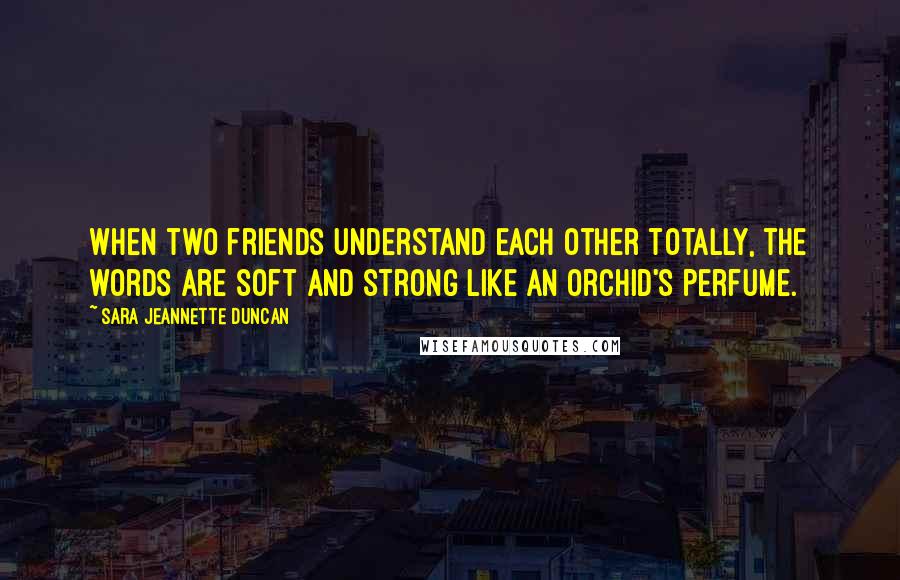 Sara Jeannette Duncan Quotes: When two friends understand each other totally, the words are soft and strong like an orchid's perfume.