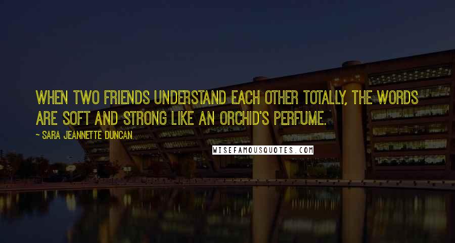 Sara Jeannette Duncan Quotes: When two friends understand each other totally, the words are soft and strong like an orchid's perfume.