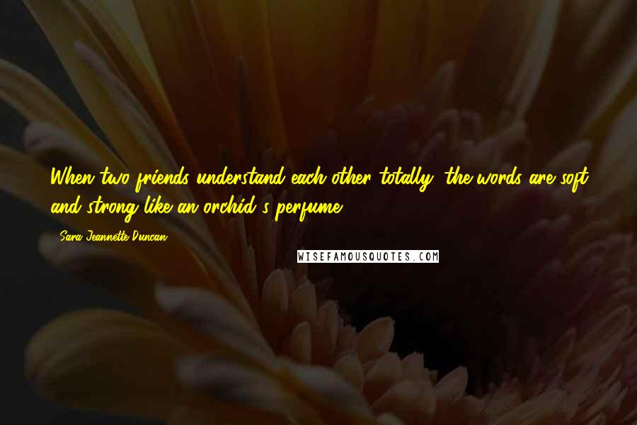 Sara Jeannette Duncan Quotes: When two friends understand each other totally, the words are soft and strong like an orchid's perfume.