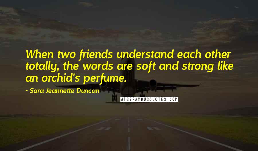Sara Jeannette Duncan Quotes: When two friends understand each other totally, the words are soft and strong like an orchid's perfume.