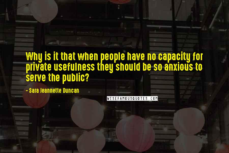 Sara Jeannette Duncan Quotes: Why is it that when people have no capacity for private usefulness they should be so anxious to serve the public?