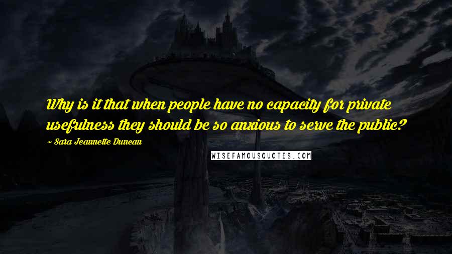 Sara Jeannette Duncan Quotes: Why is it that when people have no capacity for private usefulness they should be so anxious to serve the public?