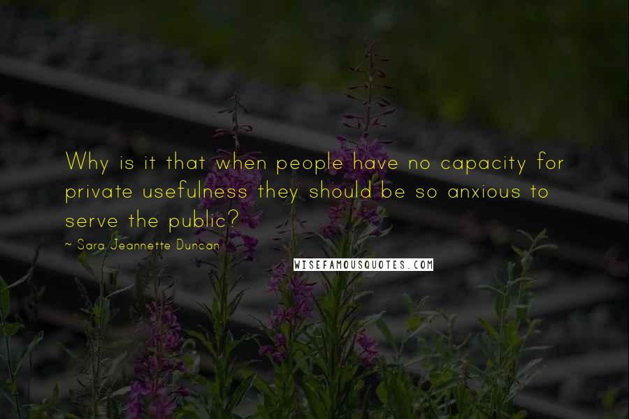 Sara Jeannette Duncan Quotes: Why is it that when people have no capacity for private usefulness they should be so anxious to serve the public?