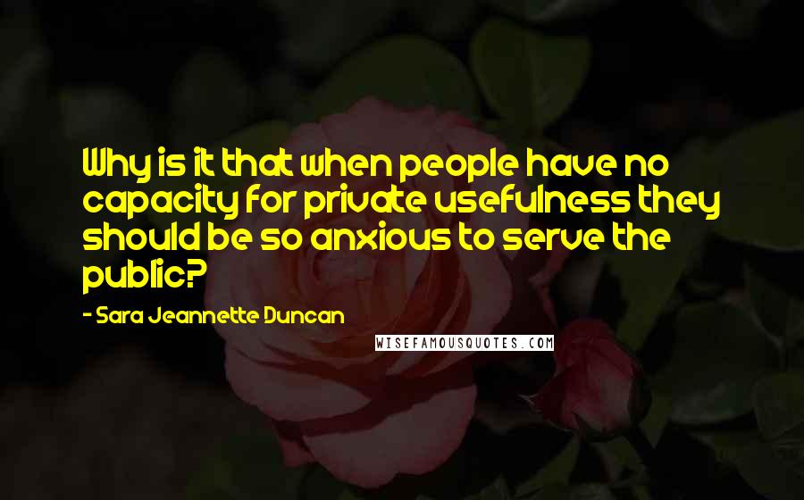 Sara Jeannette Duncan Quotes: Why is it that when people have no capacity for private usefulness they should be so anxious to serve the public?