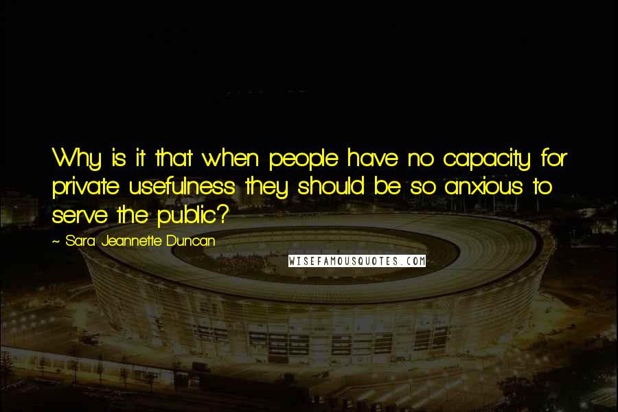 Sara Jeannette Duncan Quotes: Why is it that when people have no capacity for private usefulness they should be so anxious to serve the public?