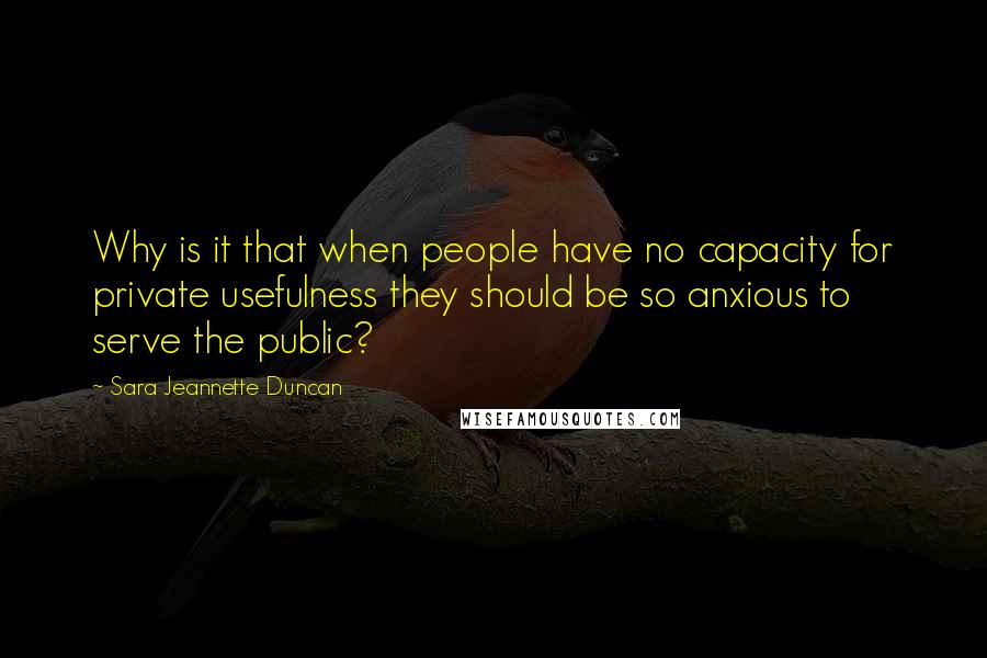 Sara Jeannette Duncan Quotes: Why is it that when people have no capacity for private usefulness they should be so anxious to serve the public?