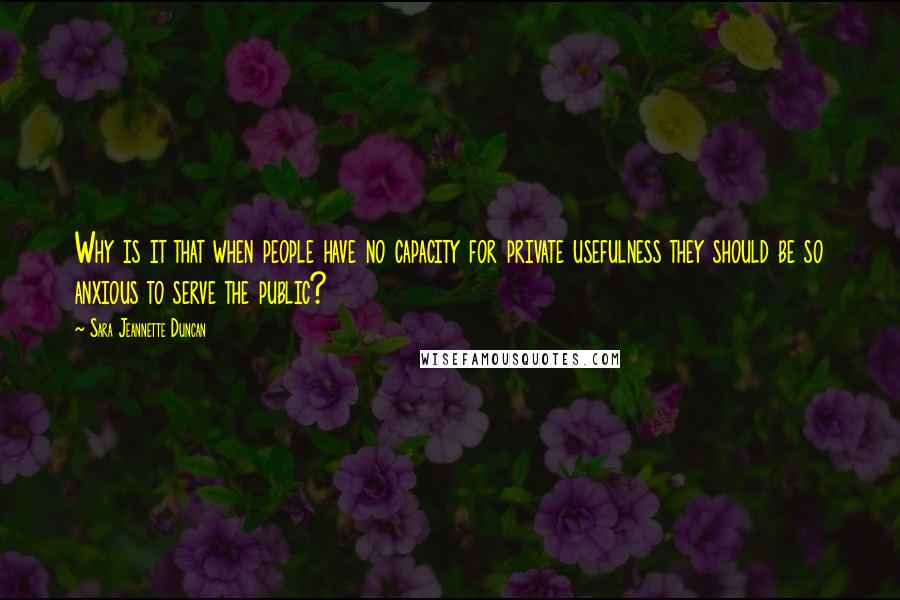 Sara Jeannette Duncan Quotes: Why is it that when people have no capacity for private usefulness they should be so anxious to serve the public?