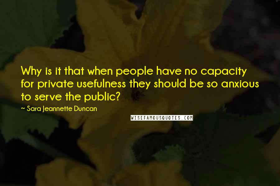 Sara Jeannette Duncan Quotes: Why is it that when people have no capacity for private usefulness they should be so anxious to serve the public?