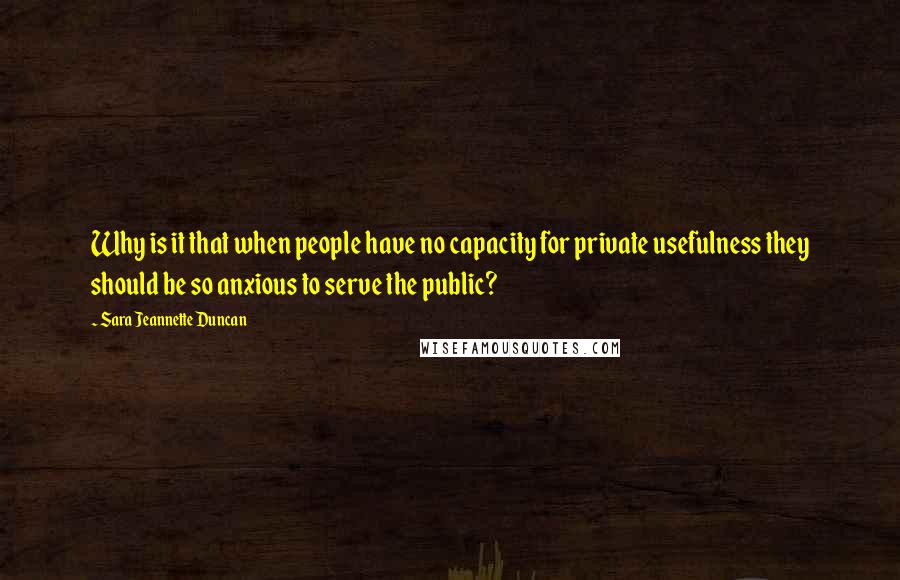 Sara Jeannette Duncan Quotes: Why is it that when people have no capacity for private usefulness they should be so anxious to serve the public?