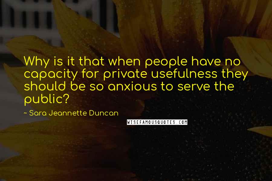 Sara Jeannette Duncan Quotes: Why is it that when people have no capacity for private usefulness they should be so anxious to serve the public?