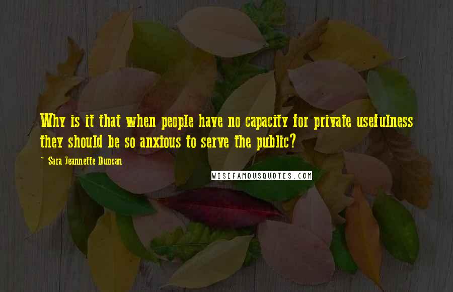 Sara Jeannette Duncan Quotes: Why is it that when people have no capacity for private usefulness they should be so anxious to serve the public?