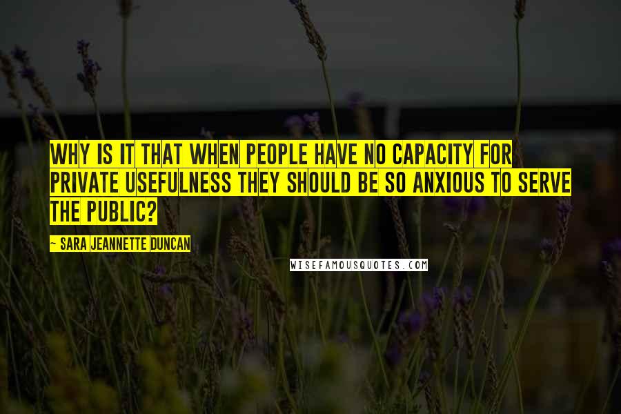 Sara Jeannette Duncan Quotes: Why is it that when people have no capacity for private usefulness they should be so anxious to serve the public?