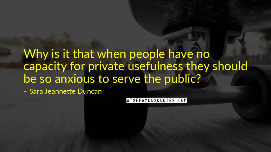 Sara Jeannette Duncan Quotes: Why is it that when people have no capacity for private usefulness they should be so anxious to serve the public?