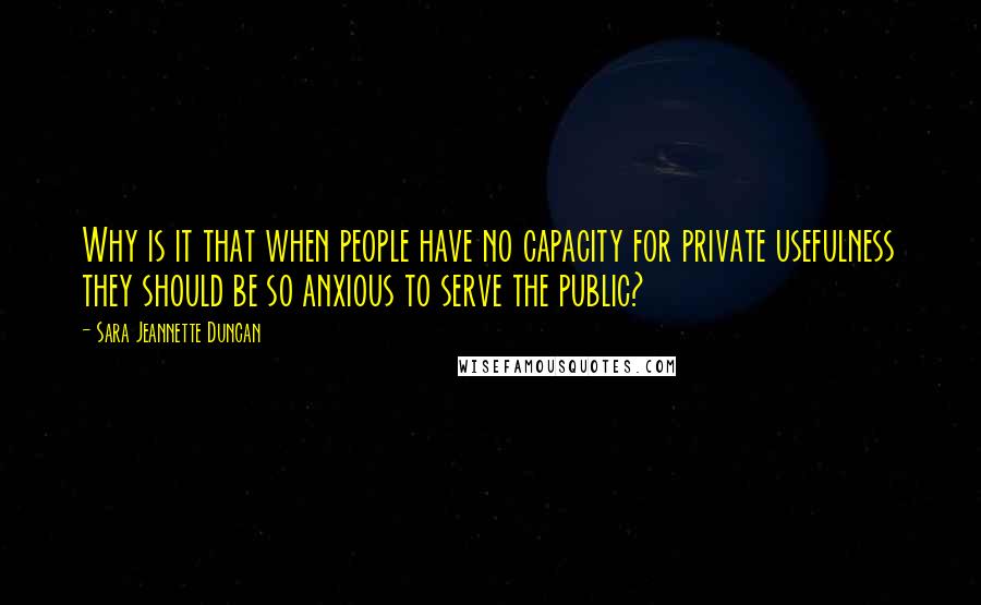 Sara Jeannette Duncan Quotes: Why is it that when people have no capacity for private usefulness they should be so anxious to serve the public?