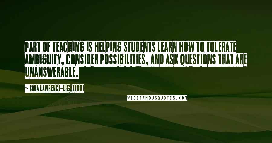 Sara Lawrence-Lightfoot Quotes: Part of teaching is helping students learn how to tolerate ambiguity, consider possibilities, and ask questions that are unanswerable.