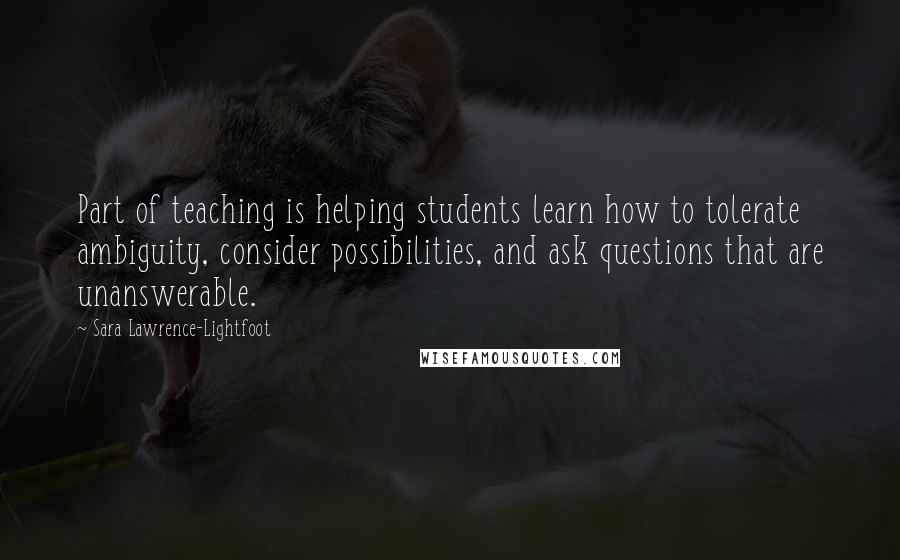 Sara Lawrence-Lightfoot Quotes: Part of teaching is helping students learn how to tolerate ambiguity, consider possibilities, and ask questions that are unanswerable.